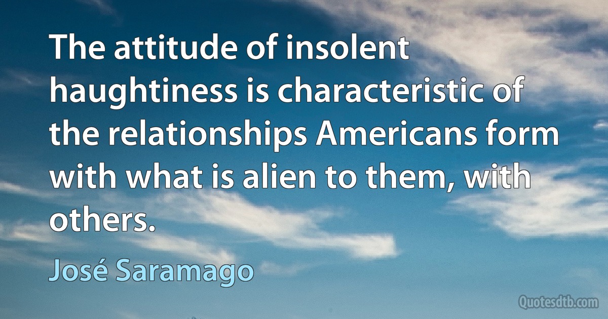 The attitude of insolent haughtiness is characteristic of the relationships Americans form with what is alien to them, with others. (José Saramago)