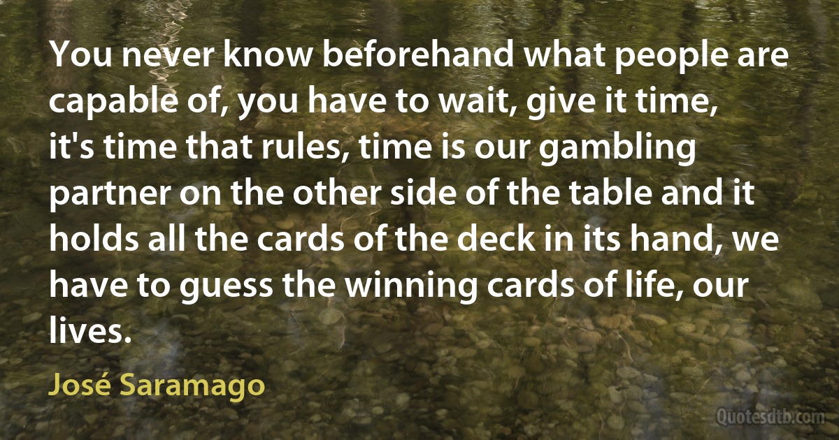 You never know beforehand what people are capable of, you have to wait, give it time, it's time that rules, time is our gambling partner on the other side of the table and it holds all the cards of the deck in its hand, we have to guess the winning cards of life, our lives. (José Saramago)