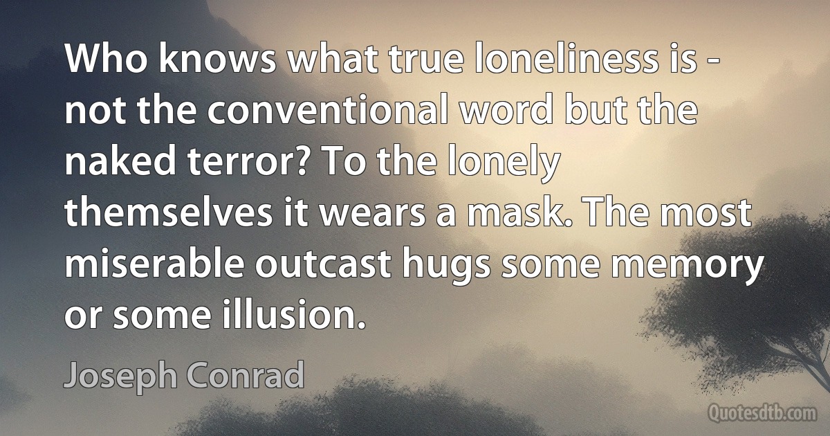 Who knows what true loneliness is - not the conventional word but the naked terror? To the lonely themselves it wears a mask. The most miserable outcast hugs some memory or some illusion. (Joseph Conrad)