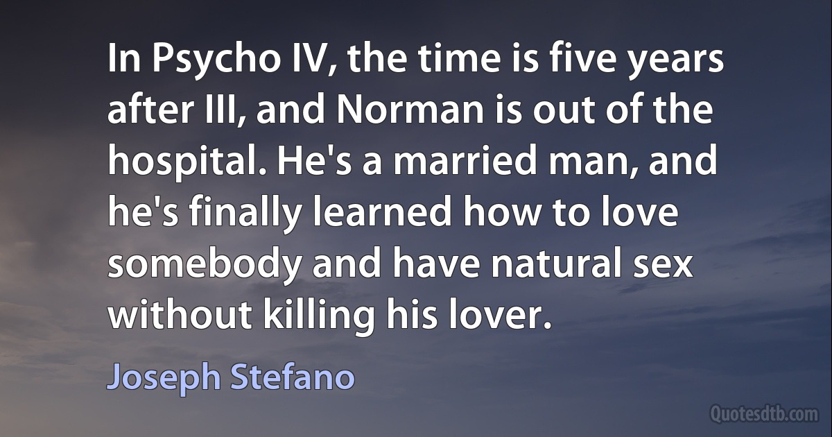 In Psycho IV, the time is five years after III, and Norman is out of the hospital. He's a married man, and he's finally learned how to love somebody and have natural sex without killing his lover. (Joseph Stefano)