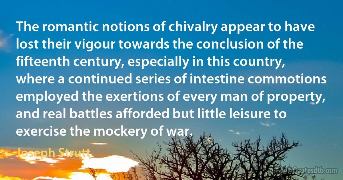 The romantic notions of chivalry appear to have lost their vigour towards the conclusion of the fifteenth century, especially in this country, where a continued series of intestine commotions employed the exertions of every man of property, and real battles afforded but little leisure to exercise the mockery of war. (Joseph Strutt)