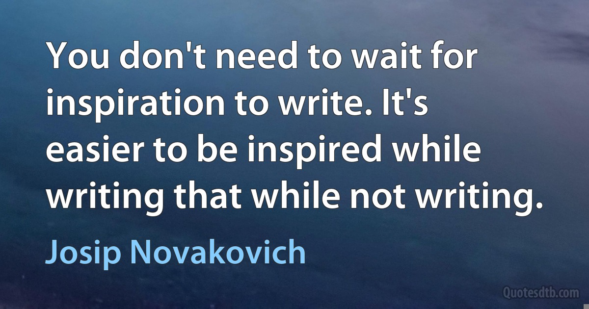 You don't need to wait for inspiration to write. It's easier to be inspired while writing that while not writing. (Josip Novakovich)