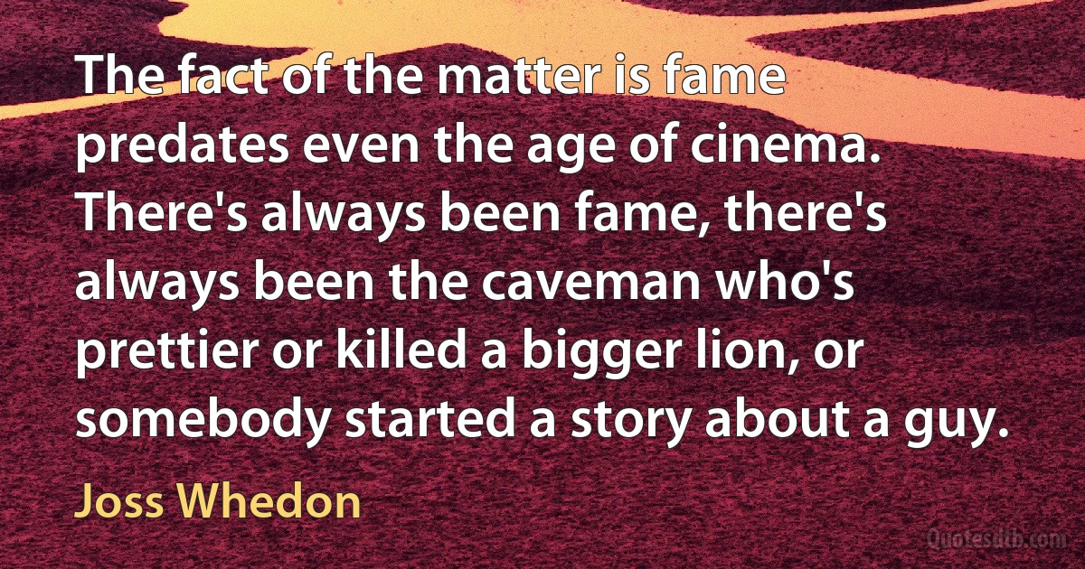 The fact of the matter is fame predates even the age of cinema. There's always been fame, there's always been the caveman who's prettier or killed a bigger lion, or somebody started a story about a guy. (Joss Whedon)