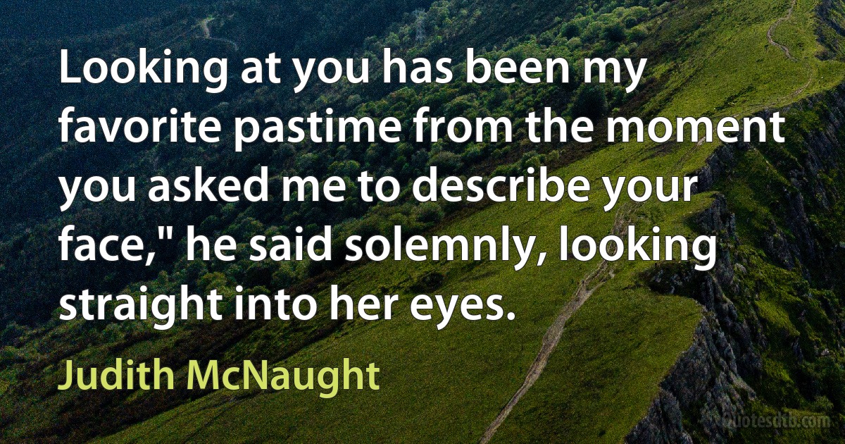 Looking at you has been my favorite pastime from the moment you asked me to describe your face," he said solemnly, looking straight into her eyes. (Judith McNaught)