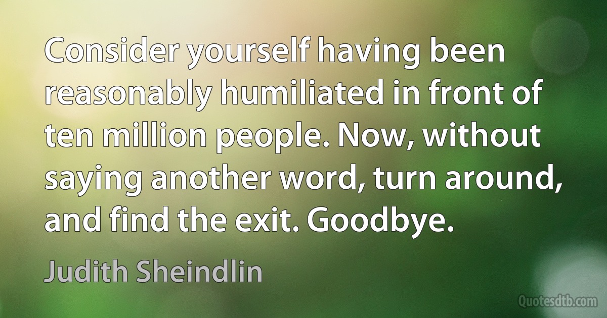 Consider yourself having been reasonably humiliated in front of ten million people. Now, without saying another word, turn around, and find the exit. Goodbye. (Judith Sheindlin)