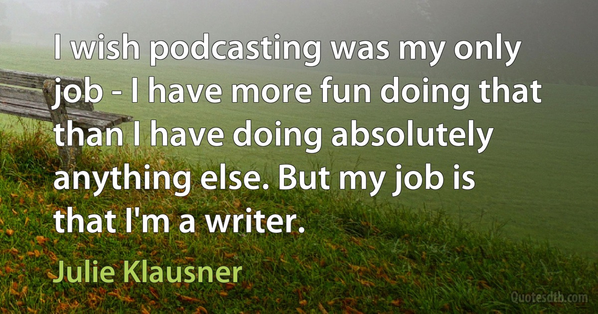 I wish podcasting was my only job - I have more fun doing that than I have doing absolutely anything else. But my job is that I'm a writer. (Julie Klausner)