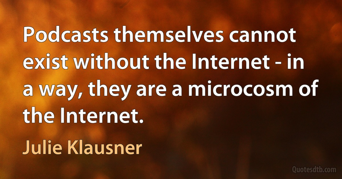 Podcasts themselves cannot exist without the Internet - in a way, they are a microcosm of the Internet. (Julie Klausner)