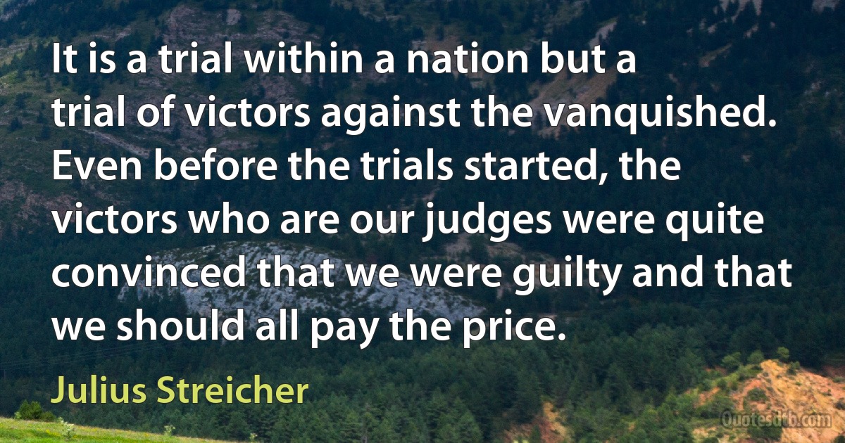 It is a trial within a nation but a trial of victors against the vanquished. Even before the trials started, the victors who are our judges were quite convinced that we were guilty and that we should all pay the price. (Julius Streicher)