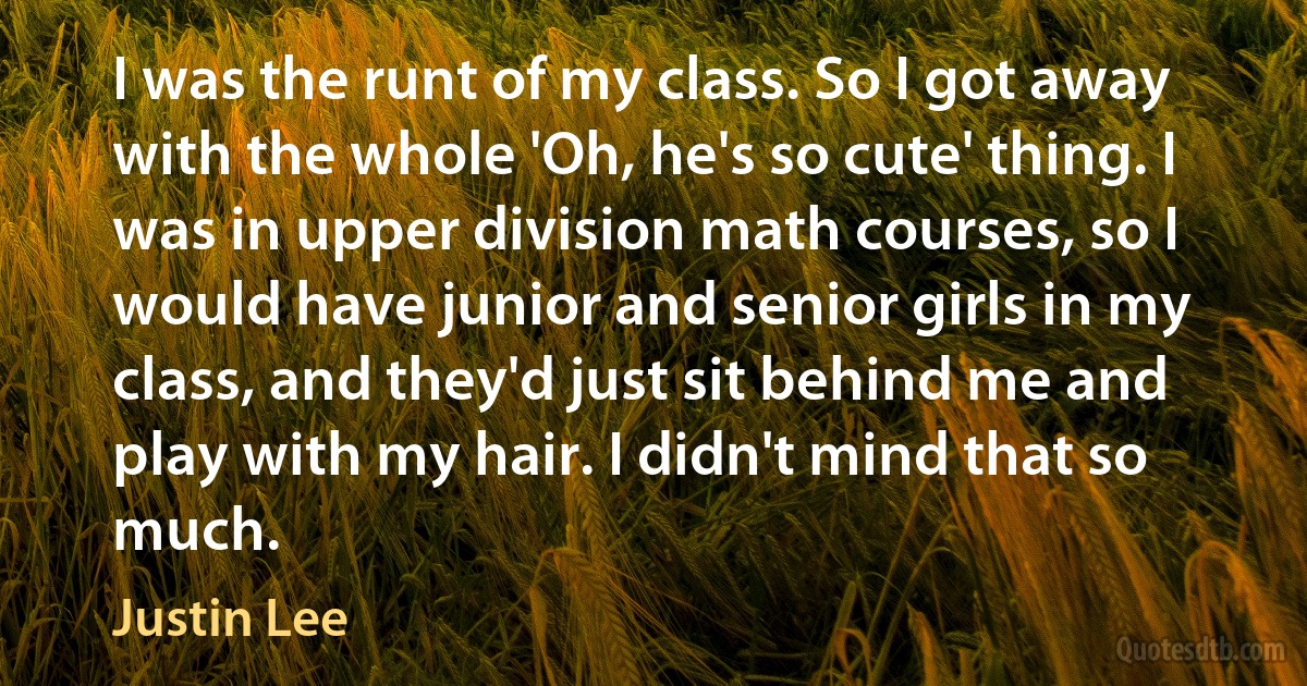 I was the runt of my class. So I got away with the whole 'Oh, he's so cute' thing. I was in upper division math courses, so I would have junior and senior girls in my class, and they'd just sit behind me and play with my hair. I didn't mind that so much. (Justin Lee)