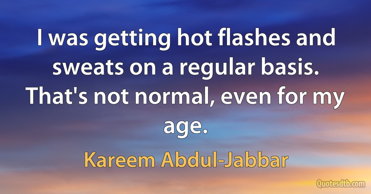 I was getting hot flashes and sweats on a regular basis. That's not normal, even for my age. (Kareem Abdul-Jabbar)