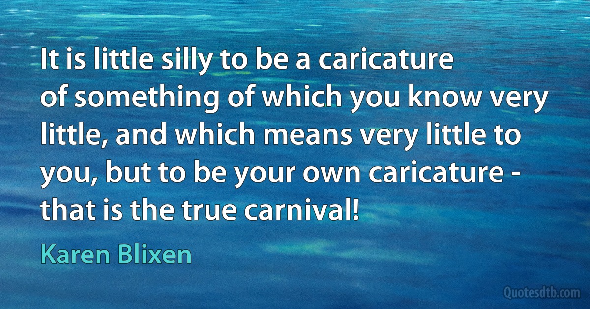 It is little silly to be a caricature of something of which you know very little, and which means very little to you, but to be your own caricature - that is the true carnival! (Karen Blixen)