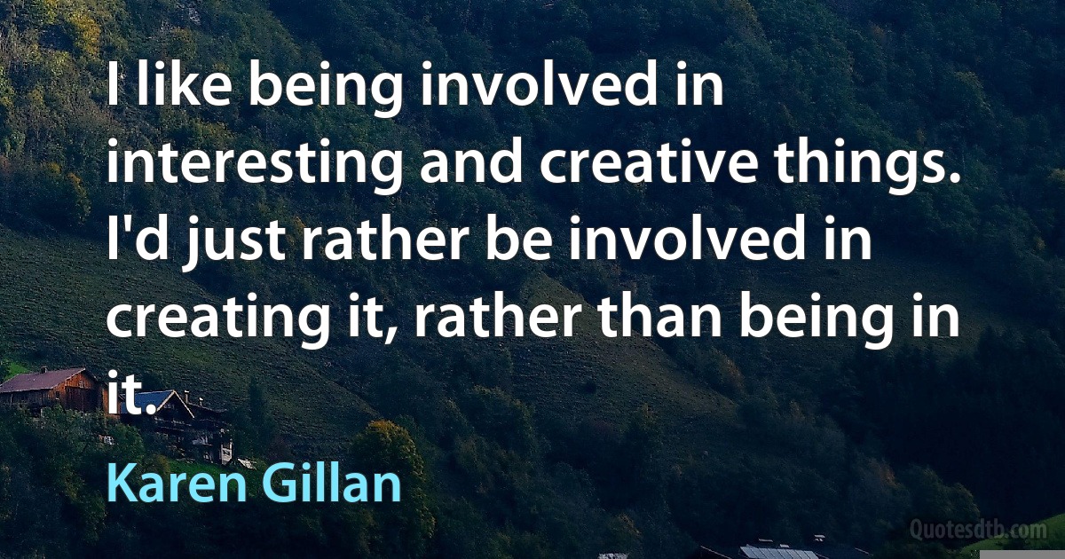 I like being involved in interesting and creative things. I'd just rather be involved in creating it, rather than being in it. (Karen Gillan)