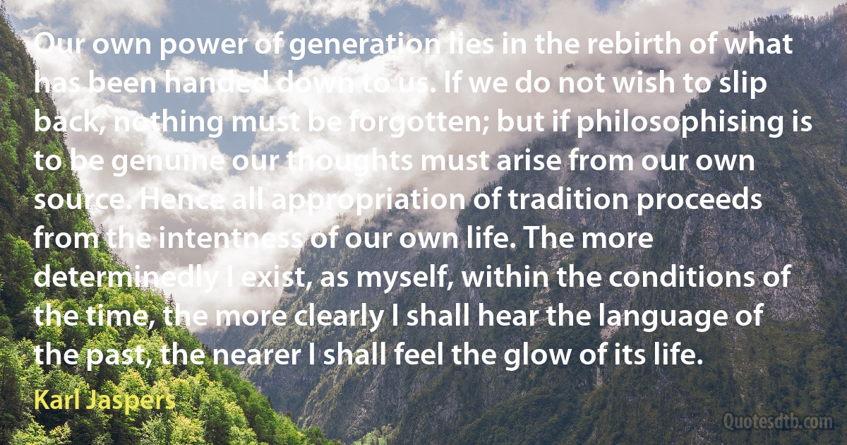 Our own power of generation lies in the rebirth of what has been handed down to us. If we do not wish to slip back, nothing must be forgotten; but if philosophising is to be genuine our thoughts must arise from our own source. Hence all appropriation of tradition proceeds from the intentness of our own life. The more determinedly I exist, as myself, within the conditions of the time, the more clearly I shall hear the language of the past, the nearer I shall feel the glow of its life. (Karl Jaspers)