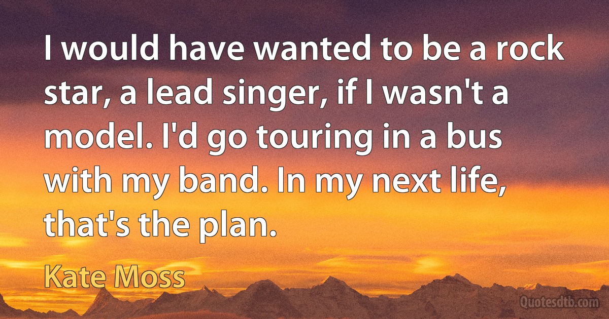 I would have wanted to be a rock star, a lead singer, if I wasn't a model. I'd go touring in a bus with my band. In my next life, that's the plan. (Kate Moss)