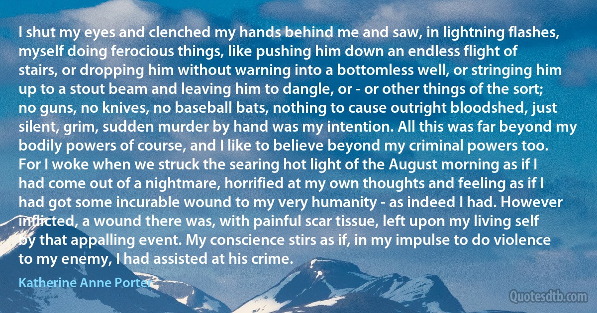 I shut my eyes and clenched my hands behind me and saw, in lightning flashes, myself doing ferocious things, like pushing him down an endless flight of stairs, or dropping him without warning into a bottomless well, or stringing him up to a stout beam and leaving him to dangle, or - or other things of the sort; no guns, no knives, no baseball bats, nothing to cause outright bloodshed, just silent, grim, sudden murder by hand was my intention. All this was far beyond my bodily powers of course, and I like to believe beyond my criminal powers too. For I woke when we struck the searing hot light of the August morning as if I had come out of a nightmare, horrified at my own thoughts and feeling as if I had got some incurable wound to my very humanity - as indeed I had. However inflicted, a wound there was, with painful scar tissue, left upon my living self by that appalling event. My conscience stirs as if, in my impulse to do violence to my enemy, I had assisted at his crime. (Katherine Anne Porter)