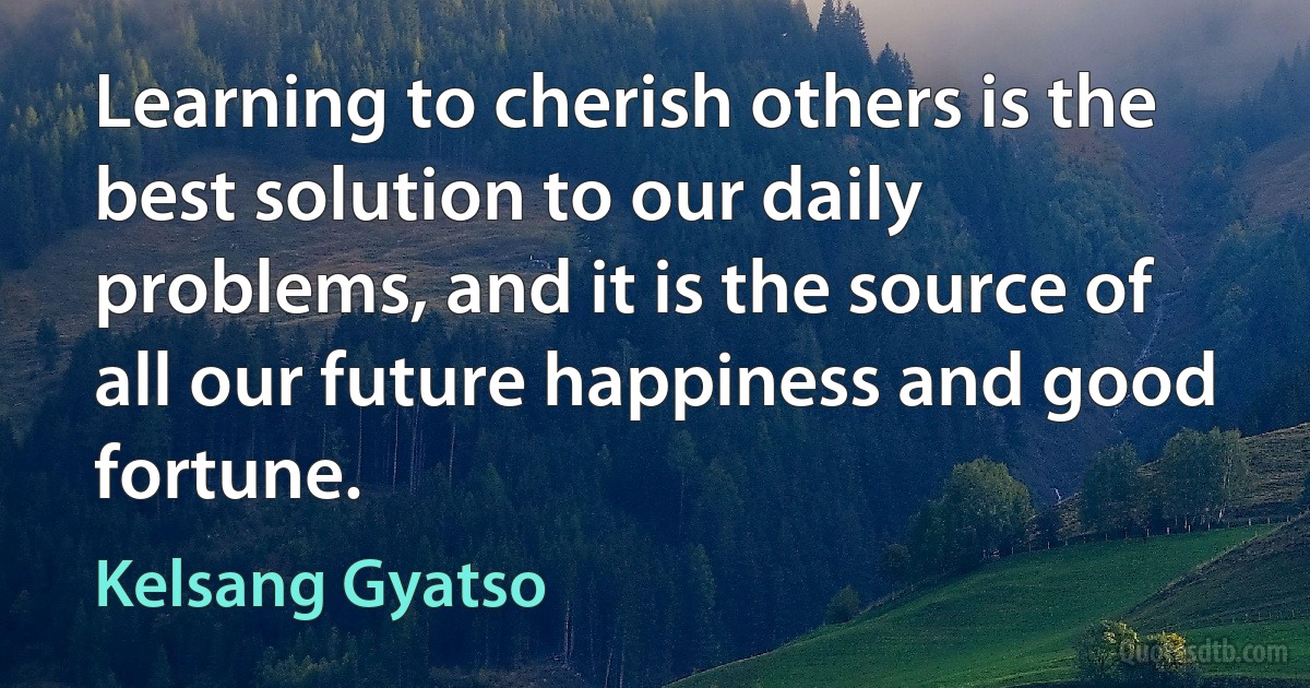 Learning to cherish others is the best solution to our daily problems, and it is the source of all our future happiness and good fortune. (Kelsang Gyatso)