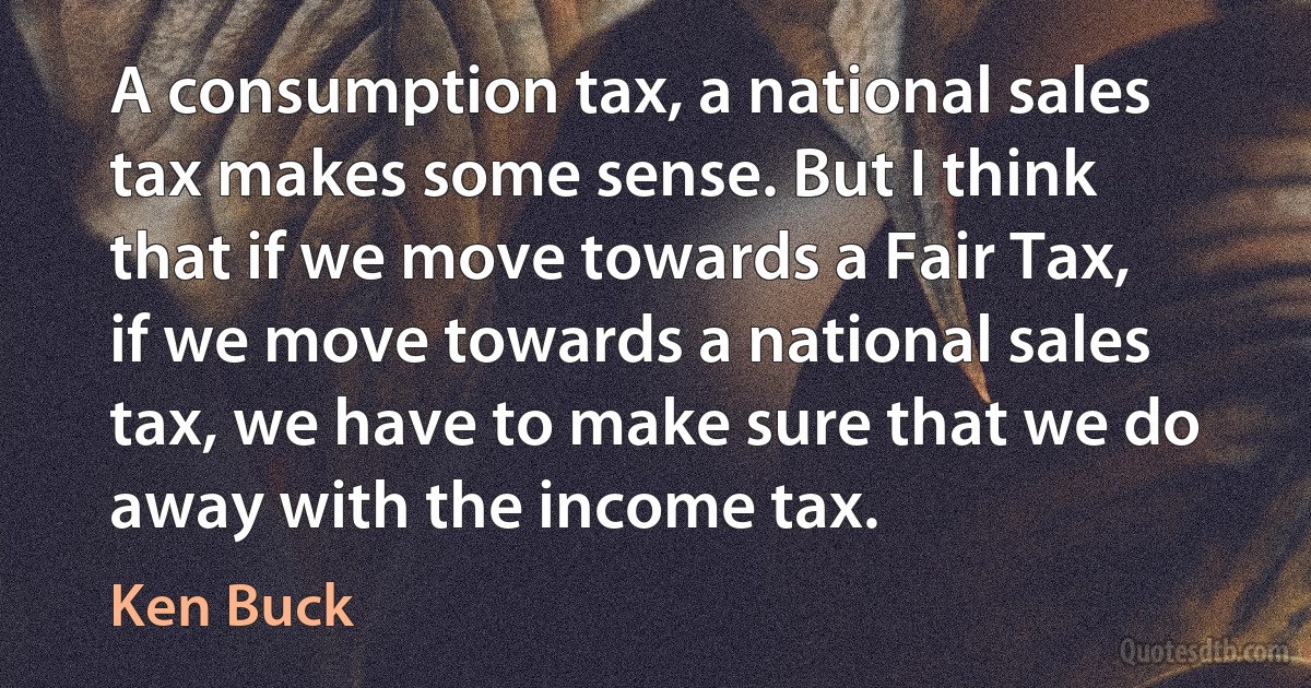 A consumption tax, a national sales tax makes some sense. But I think that if we move towards a Fair Tax, if we move towards a national sales tax, we have to make sure that we do away with the income tax. (Ken Buck)