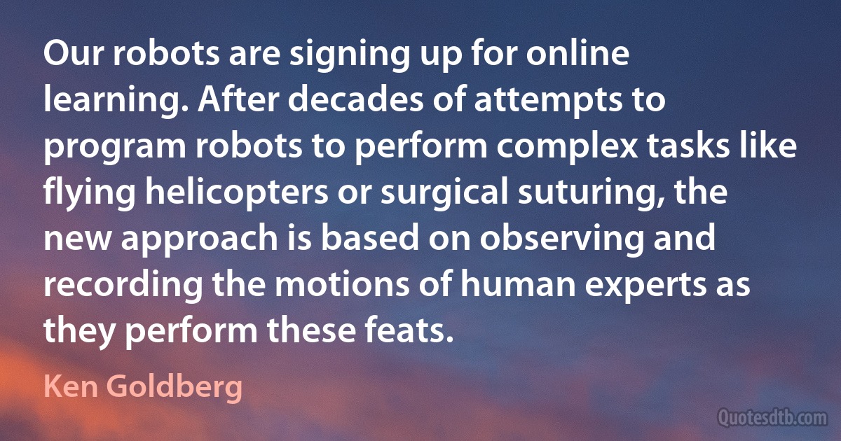 Our robots are signing up for online learning. After decades of attempts to program robots to perform complex tasks like flying helicopters or surgical suturing, the new approach is based on observing and recording the motions of human experts as they perform these feats. (Ken Goldberg)