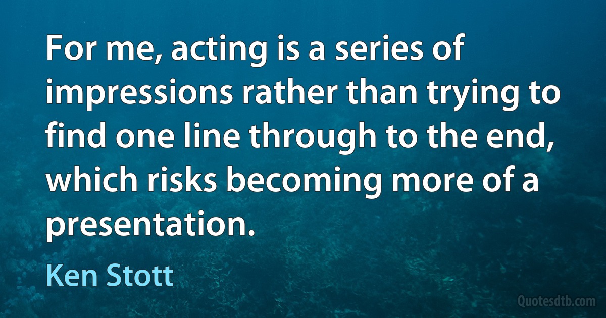 For me, acting is a series of impressions rather than trying to find one line through to the end, which risks becoming more of a presentation. (Ken Stott)