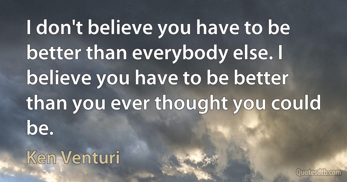 I don't believe you have to be better than everybody else. I believe you have to be better than you ever thought you could be. (Ken Venturi)