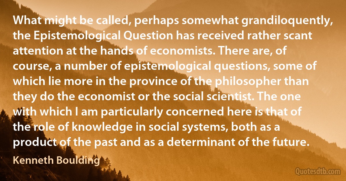 What might be called, perhaps somewhat grandiloquently, the Epistemological Question has received rather scant attention at the hands of economists. There are, of course, a number of epistemological questions, some of which lie more in the province of the philosopher than they do the economist or the social scientist. The one with which I am particularly concerned here is that of the role of knowledge in social systems, both as a product of the past and as a determinant of the future. (Kenneth Boulding)