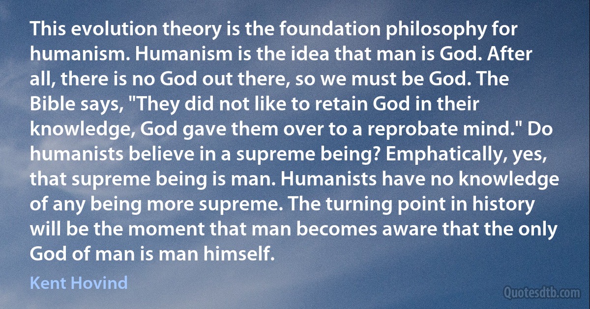 This evolution theory is the foundation philosophy for humanism. Humanism is the idea that man is God. After all, there is no God out there, so we must be God. The Bible says, "They did not like to retain God in their knowledge, God gave them over to a reprobate mind." Do humanists believe in a supreme being? Emphatically, yes, that supreme being is man. Humanists have no knowledge of any being more supreme. The turning point in history will be the moment that man becomes aware that the only God of man is man himself. (Kent Hovind)