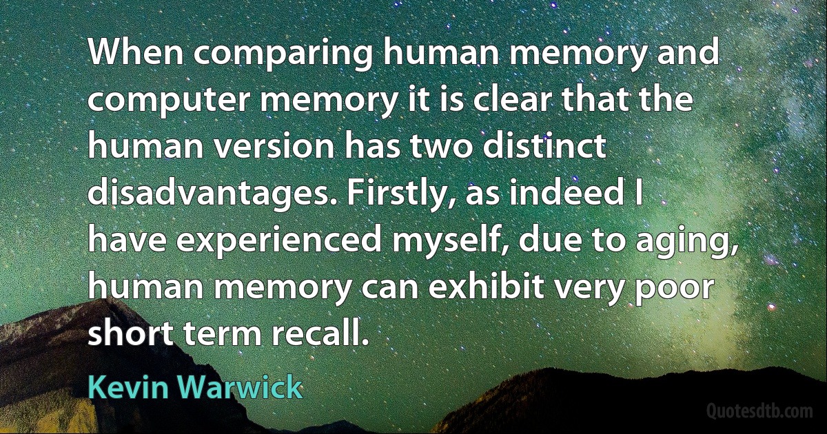 When comparing human memory and computer memory it is clear that the human version has two distinct disadvantages. Firstly, as indeed I have experienced myself, due to aging, human memory can exhibit very poor short term recall. (Kevin Warwick)