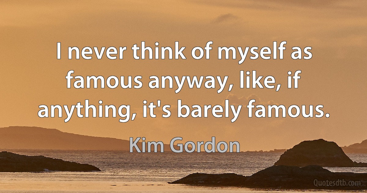 I never think of myself as famous anyway, like, if anything, it's barely famous. (Kim Gordon)