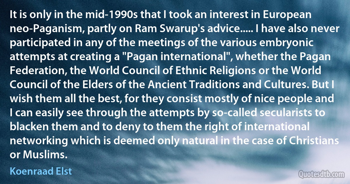 It is only in the mid-1990s that I took an interest in European neo-Paganism, partly on Ram Swarup's advice..... I have also never participated in any of the meetings of the various embryonic attempts at creating a "Pagan international", whether the Pagan Federation, the World Council of Ethnic Religions or the World Council of the Elders of the Ancient Traditions and Cultures. But I wish them all the best, for they consist mostly of nice people and I can easily see through the attempts by so-called secularists to blacken them and to deny to them the right of international networking which is deemed only natural in the case of Christians or Muslims. (Koenraad Elst)