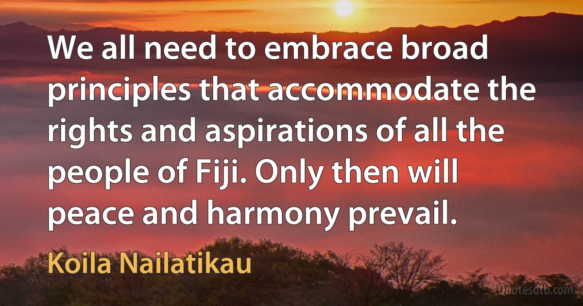 We all need to embrace broad principles that accommodate the rights and aspirations of all the people of Fiji. Only then will peace and harmony prevail. (Koila Nailatikau)