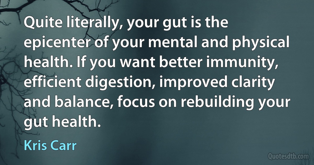 Quite literally, your gut is the epicenter of your mental and physical health. If you want better immunity, efficient digestion, improved clarity and balance, focus on rebuilding your gut health. (Kris Carr)