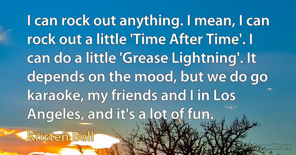 I can rock out anything. I mean, I can rock out a little 'Time After Time'. I can do a little 'Grease Lightning'. It depends on the mood, but we do go karaoke, my friends and I in Los Angeles, and it's a lot of fun. (Kristen Bell)