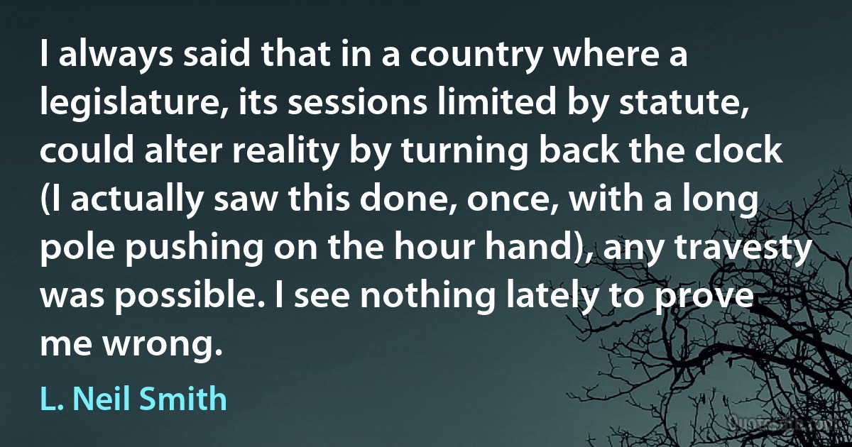 I always said that in a country where a legislature, its sessions limited by statute, could alter reality by turning back the clock (I actually saw this done, once, with a long pole pushing on the hour hand), any travesty was possible. I see nothing lately to prove me wrong. (L. Neil Smith)