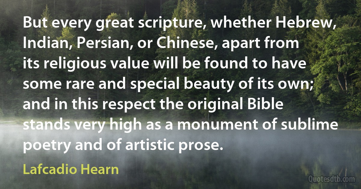 But every great scripture, whether Hebrew, Indian, Persian, or Chinese, apart from its religious value will be found to have some rare and special beauty of its own; and in this respect the original Bible stands very high as a monument of sublime poetry and of artistic prose. (Lafcadio Hearn)