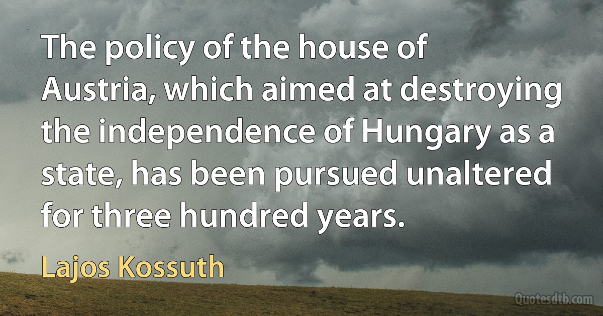 The policy of the house of Austria, which aimed at destroying the independence of Hungary as a state, has been pursued unaltered for three hundred years. (Lajos Kossuth)