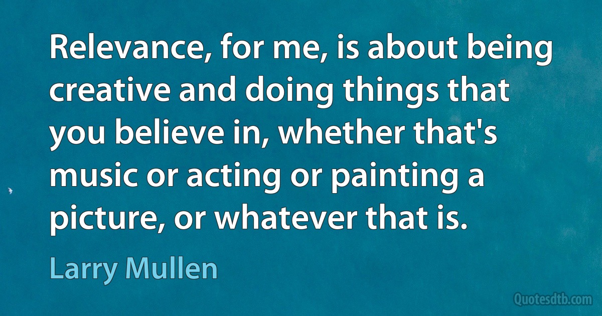 Relevance, for me, is about being creative and doing things that you believe in, whether that's music or acting or painting a picture, or whatever that is. (Larry Mullen)