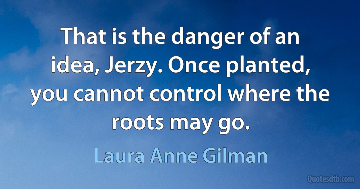 That is the danger of an idea, Jerzy. Once planted, you cannot control where the roots may go. (Laura Anne Gilman)