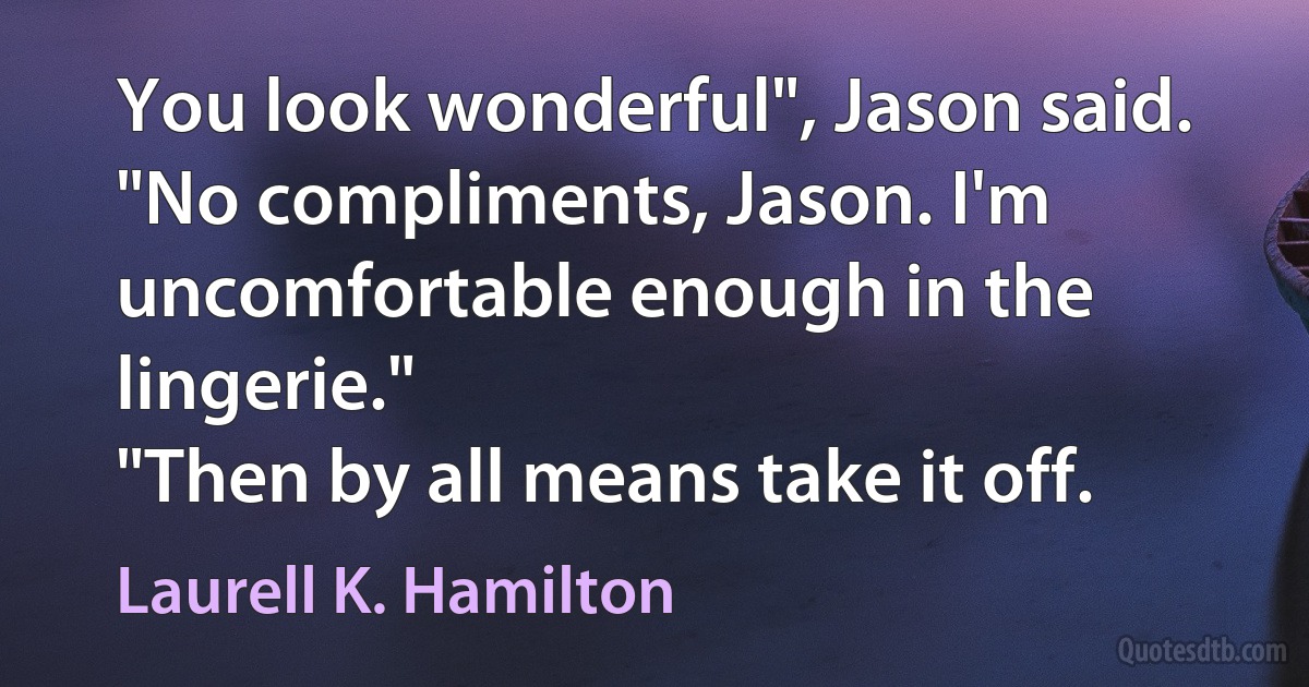 You look wonderful", Jason said.
"No compliments, Jason. I'm uncomfortable enough in the lingerie."
"Then by all means take it off. (Laurell K. Hamilton)