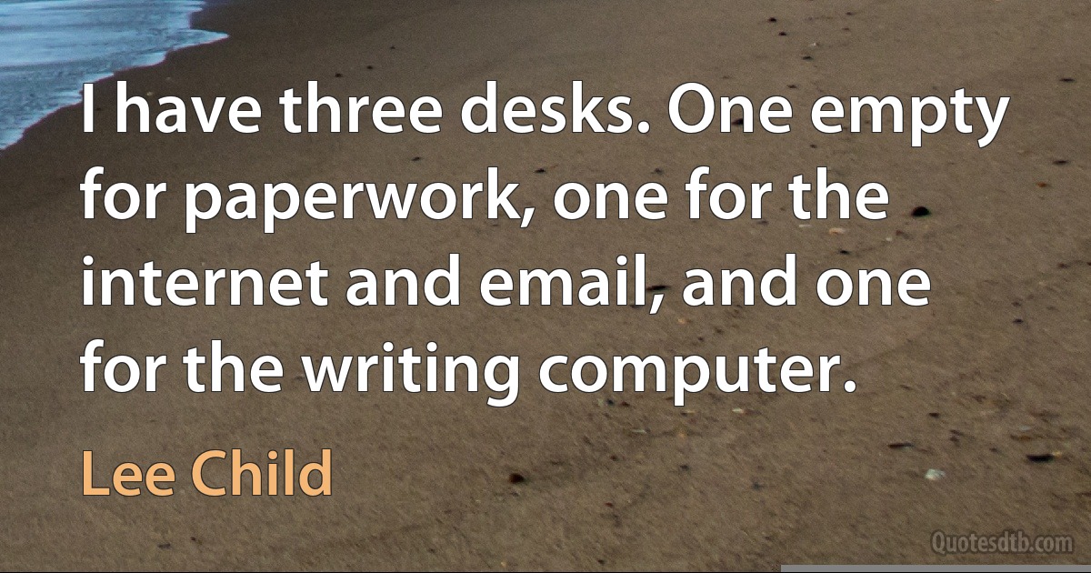 I have three desks. One empty for paperwork, one for the internet and email, and one for the writing computer. (Lee Child)