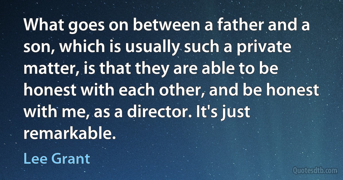 What goes on between a father and a son, which is usually such a private matter, is that they are able to be honest with each other, and be honest with me, as a director. It's just remarkable. (Lee Grant)