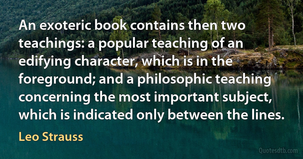 An exoteric book contains then two teachings: a popular teaching of an edifying character, which is in the foreground; and a philosophic teaching concerning the most important subject, which is indicated only between the lines. (Leo Strauss)