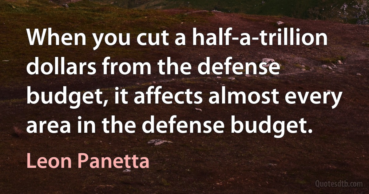 When you cut a half-a-trillion dollars from the defense budget, it affects almost every area in the defense budget. (Leon Panetta)