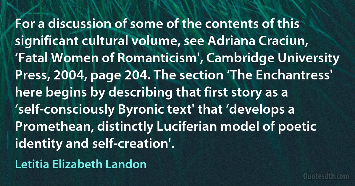 For a discussion of some of the contents of this significant cultural volume, see Adriana Craciun, ‘Fatal Women of Romanticism', Cambridge University Press, 2004, page 204. The section ‘The Enchantress' here begins by describing that first story as a ‘self-consciously Byronic text' that ‘develops a Promethean, distinctly Luciferian model of poetic identity and self-creation'. (Letitia Elizabeth Landon)