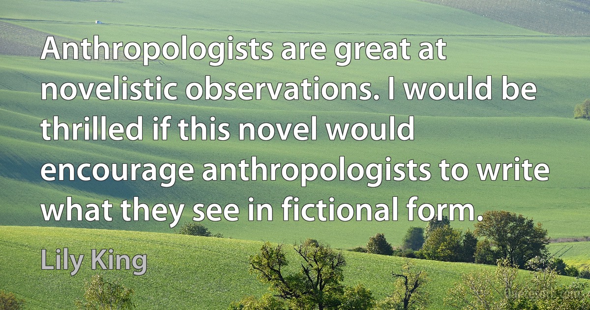 Anthropologists are great at novelistic observations. I would be thrilled if this novel would encourage anthropologists to write what they see in fictional form. (Lily King)