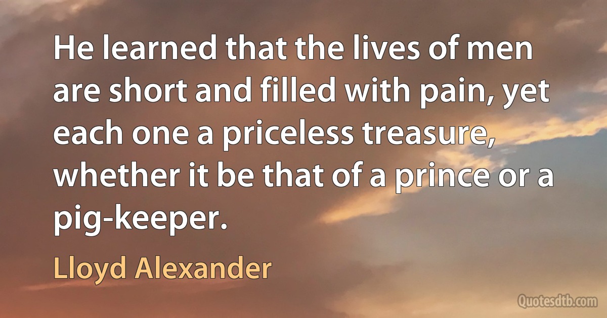 He learned that the lives of men are short and filled with pain, yet each one a priceless treasure, whether it be that of a prince or a pig-keeper. (Lloyd Alexander)