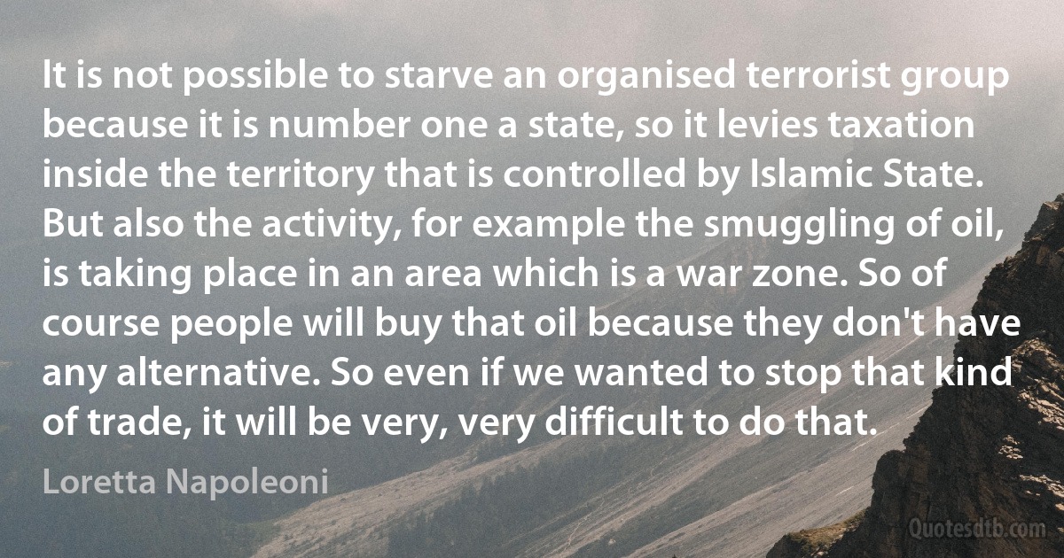 It is not possible to starve an organised terrorist group because it is number one a state, so it levies taxation inside the territory that is controlled by Islamic State. But also the activity, for example the smuggling of oil, is taking place in an area which is a war zone. So of course people will buy that oil because they don't have any alternative. So even if we wanted to stop that kind of trade, it will be very, very difficult to do that. (Loretta Napoleoni)