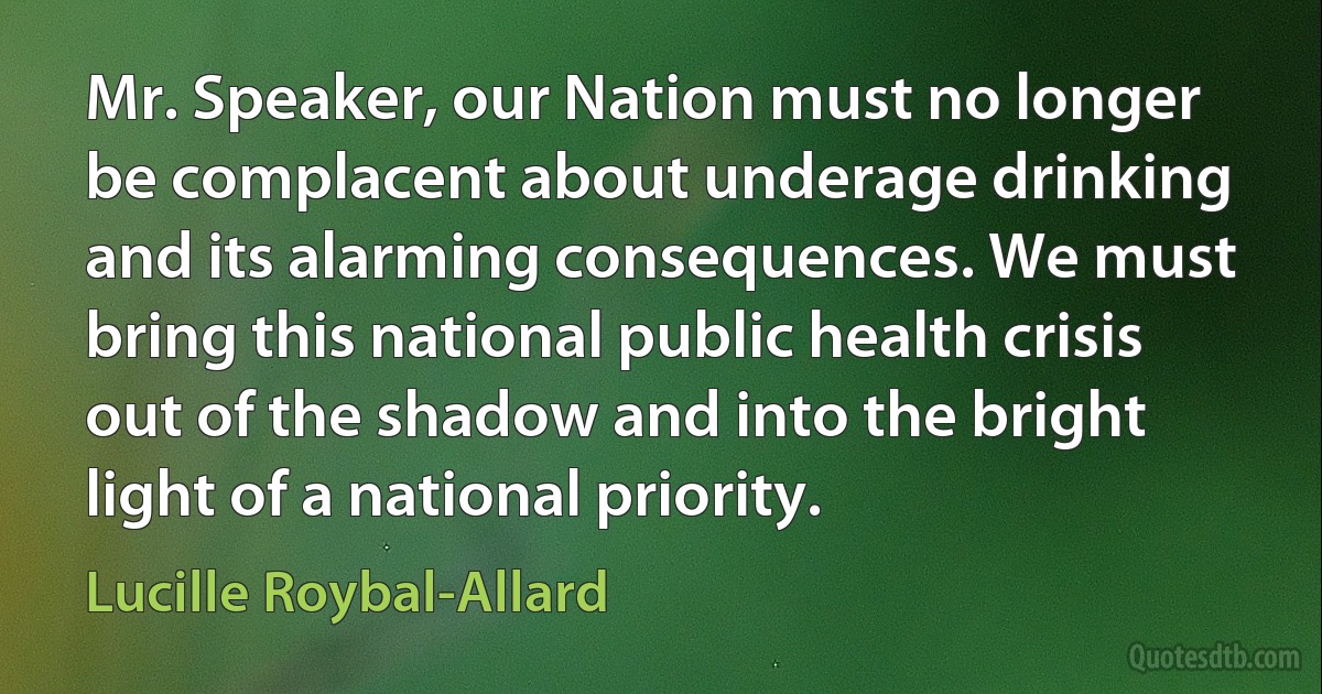 Mr. Speaker, our Nation must no longer be complacent about underage drinking and its alarming consequences. We must bring this national public health crisis out of the shadow and into the bright light of a national priority. (Lucille Roybal-Allard)