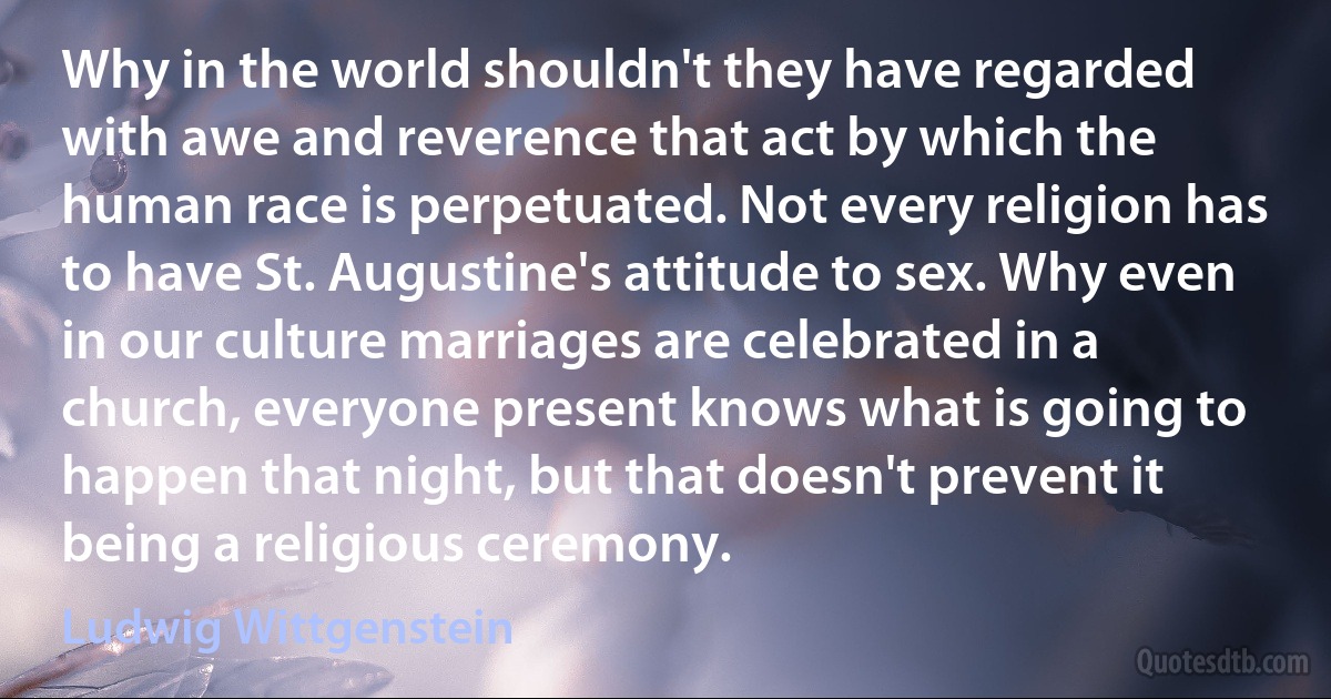 Why in the world shouldn't they have regarded with awe and reverence that act by which the human race is perpetuated. Not every religion has to have St. Augustine's attitude to sex. Why even in our culture marriages are celebrated in a church, everyone present knows what is going to happen that night, but that doesn't prevent it being a religious ceremony. (Ludwig Wittgenstein)