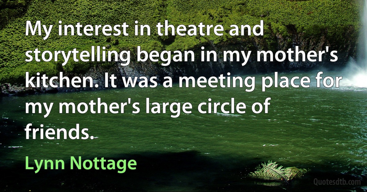 My interest in theatre and storytelling began in my mother's kitchen. It was a meeting place for my mother's large circle of friends. (Lynn Nottage)