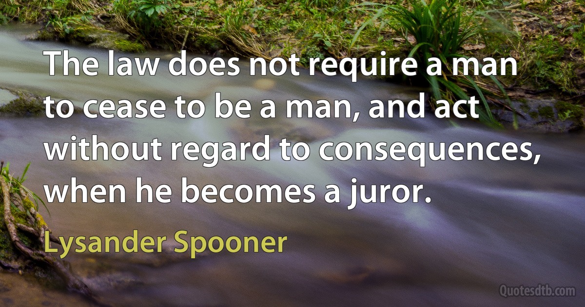 The law does not require a man to cease to be a man, and act without regard to consequences, when he becomes a juror. (Lysander Spooner)